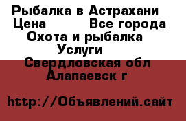 Рыбалка в Астрахани › Цена ­ 500 - Все города Охота и рыбалка » Услуги   . Свердловская обл.,Алапаевск г.